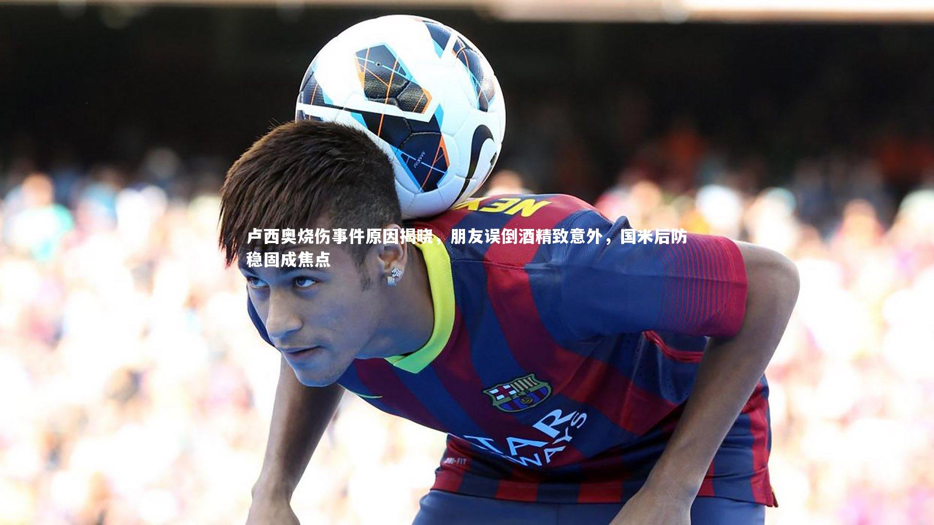 卢西奥烧伤事件原因揭晓，朋友误倒酒精致意外，国米后防稳固成焦点